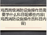 鸡西高级消防设施操作员需要学什么科目呢哪些内容(鸡西消防设施操作员科目内容)