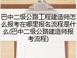 巴中二级公路工程建造师怎么报考在哪里报名流程是什么(巴中二级公路建造师报考流程)