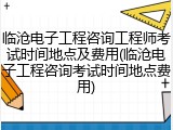 临沧电子工程咨询工程师考试时间地点及费用(临沧电子工程咨询考试时间地点费用)