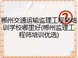 郴州交通运输监理工程师培训学校哪里好(郴州监理工程师培训优选)