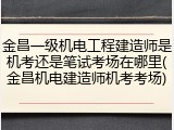 金昌一级机电工程建造师是机考还是笔试考场在哪里(金昌机电建造师机考考场)