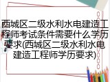 西城区二级水利水电建造工程师考试条件需要什么学历要求(西城区二级水利水电建造工程师学历要求)