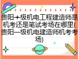 贵阳一级机电工程建造师是机考还是笔试考场在哪里(贵阳一级机电建造师机考考场)