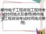 郴州电子工程咨询工程师考试时间地点及费用(郴州电子工程咨询考试时间地点费用)