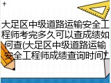 大足区中级道路运输安全工程师考完多久可以查成绩如何查(大足区中级道路运输安全工程师成绩查询时间)