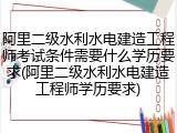 阿里二级水利水电建造工程师考试条件需要什么学历要求(阿里二级水利水电建造工程师学历要求)