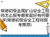 常德初级金属矿山安全工程师怎么报考哪家最好有何要求(常德初级安全工程师报考推荐)