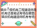 肇庆一级机电工程建造师是机考还是笔试考场在哪里(肇庆机电建造师机考考场)