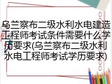 乌兰察布二级水利水电建造工程师考试条件需要什么学历要求(乌兰察布二级水利水电工程师考试学历要求)