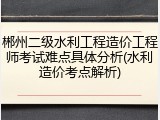 郴州二级水利工程造价工程师考试难点具体分析(水利造价考点解析)