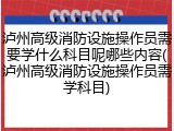 泸州高级消防设施操作员需要学什么科目呢哪些内容(泸州高级消防设施操作员需学科目)