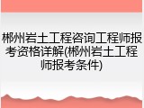郴州岩土工程咨询工程师报考资格详解(郴州岩土工程师报考条件)