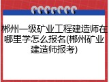 郴州一级矿业工程建造师在哪里学怎么报名(郴州矿业建造师报考)