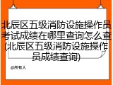 北辰区五级消防设施操作员考试成绩在哪里查询怎么查(北辰区五级消防设施操作员成绩查询)