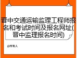 晋中交通运输监理工程师报名和考试时间及报名网址(晋中监理报名时间)