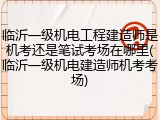 临沂一级机电工程建造师是机考还是笔试考场在哪里(临沂一级机电建造师机考考场)