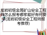 龙岩初级金属矿山安全工程师怎么报考哪家最好有何要求(龙岩初级安全工程师报考推荐)