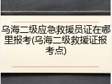 乌海二级应急救援员证在哪里报考(乌海二级救援证报考点)
