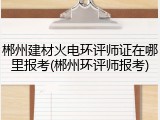 郴州建材火电环评师证在哪里报考(郴州环评师报考)