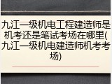 九江一级机电工程建造师是机考还是笔试考场在哪里(九江一级机电建造师机考考场)