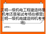 三明一级机电工程建造师是机考还是笔试考场在哪里(三明一级机电建造师机考考场)