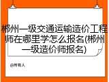 郴州一级交通运输造价工程师在哪里学怎么报名(郴州一级造价师报名)