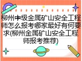 柳州中级金属矿山安全工程师怎么报考哪家最好有何要求(柳州金属矿山安全工程师报考推荐)