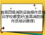 宜昌四级消防设施操作员培训学校哪里好(宜昌消防操作员培训推荐)