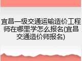 宜昌一级交通运输造价工程师在哪里学怎么报名(宜昌交通造价师报名)