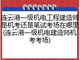 连云港一级机电工程建造师是机考还是笔试考场在哪里(连云港一级机电建造师机考考场)