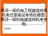 黑河一级机电工程建造师是机考还是笔试考场在哪里(黑河一级机电建造师机考考场)