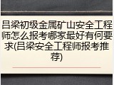 吕梁初级金属矿山安全工程师怎么报考哪家最好有何要求(吕梁安全工程师报考推荐)