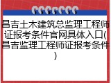 昌吉土木建筑总监理工程师证报考条件官网具体入口(昌吉监理工程师证报考条件)