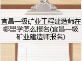 宜昌一级矿业工程建造师在哪里学怎么报名(宜昌一级矿业建造师报名)