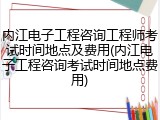 内江电子工程咨询工程师考试时间地点及费用(内江电子工程咨询考试时间地点费用)
