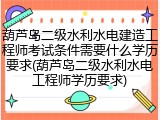 葫芦岛二级水利水电建造工程师考试条件需要什么学历要求(葫芦岛二级水利水电工程师学历要求)
