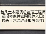 包头土木建筑总监理工程师证报考条件官网具体入口(包头土木监理证报考条件)