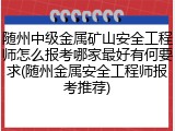 随州中级金属矿山安全工程师怎么报考哪家最好有何要求(随州金属安全工程师报考推荐)