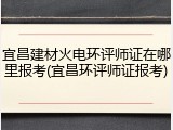 宜昌建材火电环评师证在哪里报考(宜昌环评师证报考)