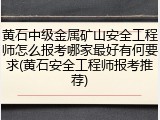 黄石中级金属矿山安全工程师怎么报考哪家最好有何要求(黄石安全工程师报考推荐)