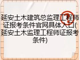 延安土木建筑总监理工程师证报考条件官网具体入口(延安土木监理工程师证报考条件)