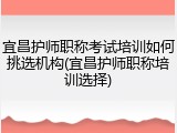 宜昌护师职称考试培训如何挑选机构(宜昌护师职称培训选择)