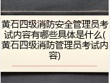 黄石四级消防安全管理员考试内容有哪些具体是什么(黄石四级消防管理员考试内容)