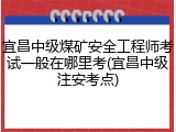 宜昌中级煤矿安全工程师考试一般在哪里考(宜昌中级注安考点)