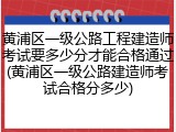黄浦区一级公路工程建造师考试要多少分才能合格通过(黄浦区一级公路建造师考试合格分多少)