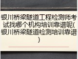 银川桥梁隧道工程检测师考试找哪个机构培训靠谱呢(银川桥梁隧道检测培训靠谱)