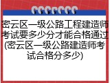 密云区一级公路工程建造师考试要多少分才能合格通过(密云区一级公路建造师考试合格分多少)