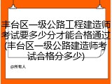 丰台区一级公路工程建造师考试要多少分才能合格通过(丰台区一级公路建造师考试合格分多少)