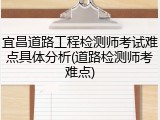 宜昌道路工程检测师考试难点具体分析(道路检测师考难点)