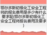 鄂尔多斯初级化工安全工程师的报名费用是多少有什么要求呢(鄂尔多斯初级化工安全工程师报名费用及要求)